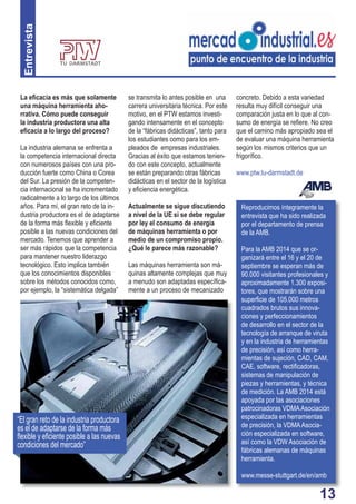 13 
La efi cacia es más que solamente 
una máquina herramienta aho-rrativa. 
Cómo puede conseguir 
la industria productora una alta 
efi cacia a lo largo del proceso? 
La industria alemana se enfrenta a 
la competencia internacional directa 
con numerosos países con una pro-ducción 
fuerte como China o Corea 
del Sur. La presión de la competen-cia 
internacional se ha incrementado 
radicalmente a lo largo de los últimos 
años. Para mí, el gran reto de la in-dustria 
productora es el de adaptarse 
de la forma más fl exible y efi ciente 
posible a las nuevas condiciones del 
mercado. Tenemos que aprender a 
ser más rápidos que la competencia 
para mantener nuestro liderazgo 
tecnológico. Esto implica también 
que los conocimientos disponibles 
sobre los métodos conocidos como, 
por ejemplo, la “sistemática delgada” 
se transmita lo antes posible en una 
carrera universitaria técnica. Por este 
motivo, en el PTW estamos investi-gando 
intensamente en el concepto 
de la “fábricas didácticas”, tanto para 
los estudiantes como para los em-pleados 
de empresas industriales. 
Gracias al éxito que estamos tenien-do 
con este concepto, actualmente 
se están preparando otras fábricas 
didácticas en el sector de la logística 
y efi ciencia energética. 
Actualmente se sigue discutiendo 
a nivel de la UE si se debe regular 
por ley el consumo de energía 
de máquinas herramienta o por 
medio de un compromiso propio. 
¿Qué le parece más razonable? 
Las máquinas herramienta son má-quinas 
altamente complejas que muy 
a menudo son adaptadas específi ca-mente 
a un proceso de mecanizado 
concreto. Debido a esta variedad 
resulta muy difícil conseguir una 
comparación justa en lo que al con-sumo 
de energía se refi ere. No creo 
que el camino más apropiado sea el 
de evaluar una máquina herramienta 
según los mismos criterios que un 
frigorífi co. 
www.ptw.tu-darmstadt.de 
Entrevista 
Reproducimos íntegramente la 
entrevista que ha sido realizada 
por el departamento de prensa 
de la AMB. 
Para la AMB 2014 que se or-ganizará 
entre el 16 y el 20 de 
septiembre se esperan más de 
90.000 visitantes profesionales y 
aproximadamente 1.300 exposi-tores, 
que mostrarán sobre una 
superfi cie de 105.000 metros 
cuadrados brutos sus innova-ciones 
y perfeccionamientos 
de desarrollo en el sector de la 
tecnología de arranque de viruta 
y en la industria de herramientas 
de precisión, así como herra-mientas 
de sujeción, CAD, CAM, 
CAE, software, rectifi cadoras, 
sistemas de manipulación de 
piezas y herramientas, y técnica 
de medición. La AMB 2014 está 
apoyada por las asociaciones 
patrocinadoras VDMA Asociación 
especializada en herramientas 
de precisión, la VDMA Asocia-ción 
especializada en software, 
así como la VDW Asociación de 
fábricas alemanas de máquinas 
herramienta. 
www.messe-stuttgart.de/en/amb 
“El gran reto de la industria productora 
es el de adaptarse de la forma más 
fl exible y efi ciente posible a las nuevas 
condiciones del mercado” 
 