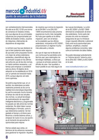 son verdaderamente internacionales. 
No sólo es la ISO 12100 una norma 
de consenso en Estados Unidos, 
sino que algunas de sus principales 
infl uencias son proporcionadas por 
OEMs de Estados Unidos, usuarios 
de máquinas y fabricantes de 
dispositivos de seguridad. 
Lo primero que hay que destacar es 
que si bien podemos estar seguros 
de que esta unión propuesta reunirá 
a lo mejor de ambos estándares 
existentes y desmitifi cará algo de 
la confusión surgida en los últimos 
seis años de uso de las dos normas, 
no habrá cambios necesarios –y el 
tiempo para empezar a considerar 
esto es ahora. El objetivo de la 
adopción se ha establecido en 2016 
con un periodo de transición hasta 
2018, aunque algunos ven esto 
como optimista. 
Se podría argumentar que, en un 
sentido, los estándares se están 
realmente poniendo al día con la 
realidad de la tecnología disponible, 
la cual ha avanzado mucho durante 
el tiempo de vida de las actuales 
dos normas. La actual tecnología 
de automatización de seguridad 
inteligente electrónica y programable 
ha pasado por alto ahora las normas 
existentes. No debe haber nuevas 
metodologías o fórmulas, como lo 
que deberíamos sostener. Se han 
gastado el tiempo y el dinero para 
llevarnos a donde estamos ahora, y 
empezar de nuevo no es una opción; 
es el momento de aprovechar la 
oportunidad para mejorar. 
Hemos estado aquí antes, en 
términos de los esfuerzos necesarios 
para gestionar la migración. Aquellos 
8 
de nosotros que vivimos la migración 
de la EN 954-1 a la (EN) ISO 
13849 encontraremos esta próxima 
experiencia mucho más manejable. 
No hubo gran apetito en la última 
migración, pero con el tiempo 
se ha aceptado que los últimos 
estándares, incluyendo el IEC 62061, 
proporcionaron un régimen mucho 
más adecuado y robusto. 
Así que el viaje nos ha llevado de 
una norma que fue percibida como 
fácil de usar, pero restringida a la 
tecnología habilitada, a otras que 
–aunque en principio parecen más 
difíciles de usar– han ayudado a 
hacer posible el uso más seguro de 
Artículo 
las nuevas tecnologías. La unión 
de la IEC 62061 y la ISO 13849 
eliminará la complicación de tener 
dos estándares. Como parte del 
proceso de unión es necesario 
asegurarse de que no introduce 
ningún requisito diferente o adicional. 
Esta unión es la oportunidad para 
clarifi car, simplifi car y resolver 
algunos problemas conocidos, tales 
como el suministro de datos fi ables. 
Se puede descargar gratuitamente 
un “informe técnico” sobre la unión 
de la (EN) ISO 13849 y la IEC 62061 
en la web. 
www.rockwellautomation.com 
“Los estándares se están realmente poniendo al día 
con la realidad de la tecnología disponible” 
 