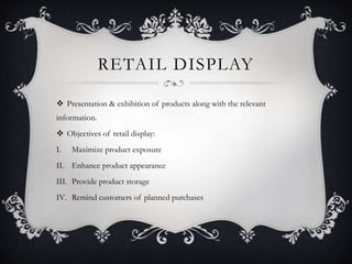 RETAIL DISPLAY
 Presentation & exhibition of products along with the relevant
information.
 Objectives of retail display:
I. Maximize product exposure
II. Enhance product appearance
III. Provide product storage
IV. Remind customers of planned purchases
 