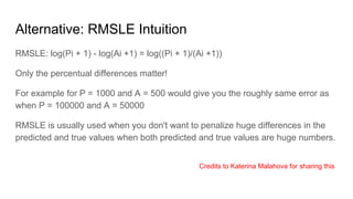 Alternative: RMSLE Intuition
RMSLE: log(Pi + 1) - log(Ai +1) = log((Pi + 1)/(Ai +1))
Only the percentual differences matter!
For example for P = 1000 and A = 500 would give you the roughly same error as
when P = 100000 and A = 50000
RMSLE is usually used when you don't want to penalize huge differences in the
predicted and true values when both predicted and true values are huge numbers.
Credits to Katerina Malahova for sharing this
 