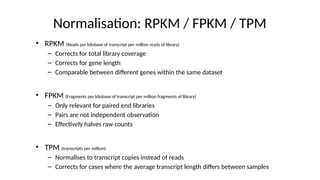Normalisation: RPKM / FPKM / TPM
• RPKM (Reads per kilobase of transcript per million reads of library)
– Corrects for total library coverage
– Corrects for gene length
– Comparable between different genes within the same dataset
• FPKM (Fragments per kilobase of transcript per million fragments of library)
– Only relevant for paired end libraries
– Pairs are not independent observation
– Effectively halves raw counts
• TPM (transcripts per million)
– Normalises to transcript copies instead of reads
– Corrects for cases where the average transcript length differs between samples
 