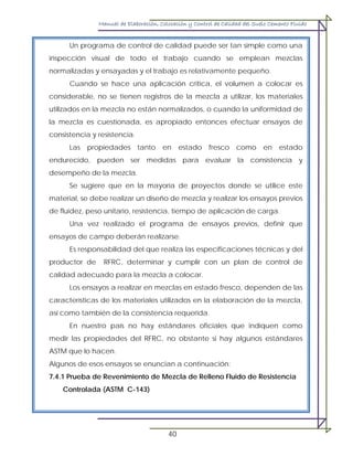 Manual de Elaboración, Colocación y Control de Calidad del Suelo Cemento Fluido
40
Un programa de control de calidad puede ser tan simple como una
inspección visual de todo el trabajo cuando se emplean mezclas
normalizadas y ensayadas y el trabajo es relativamente pequeño.
Cuando se hace una aplicación crítica, el volumen a colocar es
considerable, no se tienen registros de la mezcla a utilizar, los materiales
utilizados en la mezcla no están normalizados, o cuando la uniformidad de
la mezcla es cuestionada, es apropiado entonces efectuar ensayos de
consistencia y resistencia.
Las propiedades tanto en estado fresco como en estado
endurecido, pueden ser medidas para evaluar la consistencia y
desempeño de la mezcla.
Se sugiere que en la mayoría de proyectos donde se utilice este
material, se debe realizar un diseño de mezcla y realizar los ensayos previos
de fluidez, peso unitario, resistencia, tiempo de aplicación de carga.
Una vez realizado el programa de ensayos previos, definir que
ensayos de campo deberán realizarse.
Es responsabilidad del que realiza las especificaciones técnicas y del
productor de RFRC, determinar y cumplir con un plan de control de
calidad adecuado para la mezcla a colocar.
Los ensayos a realizar en mezclas en estado fresco, dependen de las
características de los materiales utilizados en la elaboración de la mezcla,
así como también de la consistencia requerida.
En nuestro país no hay estándares oficiales que indiquen como
medir las propiedades del RFRC, no obstante si hay algunos estándares
ASTM que lo hacen.
Algunos de esos ensayos se enuncian a continuación:
7.4.1 Prueba de Revenimiento de Mezcla de Relleno Fluido de Resistencia
Controlada (ASTM C-143)
 