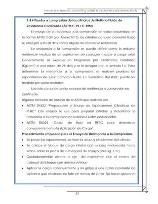 Manual de Elaboración, Colocación y Control de Calidad del Suelo Cemento Fluido
47
7.4.4 Prueba a compresión de los cilindros del Relleno Fluido de
Resistencia Controlada (ASTM C 39 / C 39M)
El ensayo de la resistencia a la compresión se realiza basándose en
la norma ASTM C-39 (ver Anexo Nº 5), los cilindros de suelo cemento fluido
se ensayan a los 28 días con el objeto de obtener la resistencia.
La resistencia a la compresión se puede definir como la máxima
resistencia medida de un espécimen de cualquier mezcla a carga axial.
Generalmente se expresa en kilogramos por centímetro cuadrado
(Kg/cm²) a una edad de 28 días y se le designa con el símbolo f´c. Para
determinar la resistencia a la compresión, se realizan pruebas de
especimenes de suelo cemento fluido. La resistencia del RFRC puede ser
medido por varios métodos.
Los más comunes son los ensayos de resistencia a compresión no
confinada.
Algunos métodos de ensayo de la ASTM que realizan son:
• ASTM D4832 “Preparación y Ensayo de Especímenes Cilíndricos de
RFRC” Este ensayo se usa para preparar cilindros y determinar la
resistencia a la compresión de Rellenos Fluidos endurecidos.
• ASTM D6024 “Caída de Bola en RFRC para determinar
convenientemente la Aplicación de Carga”.
Procedimiento empleado para el Ensayo de Resistencia a la Compresión:
• Se pesan los especímenes, se mide la altura y el diámetro del cilindro.
• Se coloca el bloque de carga inferior con su cara endurecida hacia
arriba sobre la placa de la maquina de ensayo (Ver Fig. 7.17)
• Cuidadosamente alinear el eje del espécimen con el centro del
cabezal del bloque con asiento esférico
• Aplicar la carga continuamente y sin golpe a una razón constante de
tal forma que el cilindro no falle en menos de 2 min. No hacer ajustes en
 