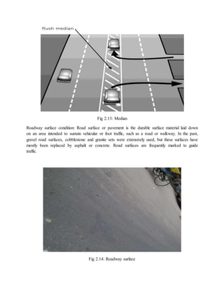 Fig 2.13: Median
Roadway surface condition: Road surface or pavement is the durable surface material laid down
on an area intended to sustain vehicular or foot traffic, such as a road or walkway. In the past,
gravel road surfaces, cobblestone and granite sets were extensively used, but these surfaces have
mostly been replaced by asphalt or concrete. Road surfaces are frequently marked to guide
traffic.
Fig 2.14: Roadway surface
 