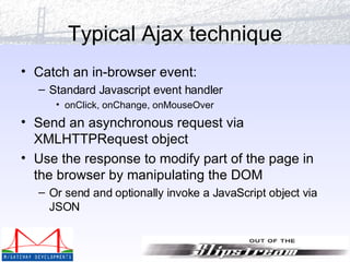 Typical Ajax technique Catch an in-browser event: Standard Javascript event handler onClick, onChange, onMouseOver Send an asynchronous request via XMLHTTPRequest object Use the response to modify part of the page in the browser by manipulating the DOM Or send and optionally invoke a JavaScript object via JSON 