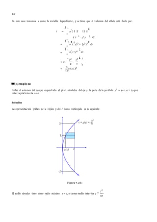 24
∫
g y − f y 2
π y −y4
2
−
En este caso tomamos x como la variable dependiente, y se tiene que el volumen del s´olido est´a dado por:
=
∫ 1
.
[ ( )] [ ( )]
Σ
=
1
0
=
∫ 1
π
Σ
(
√
.
y)2
−
Σ
(y2)2
Σ
dy
.
y2
y5 Σ
.1
=
3
π (u.l.)3
10
Ejemplo 12
Hallar el volumen del cuerpo engendrado al girar, alrededor del eje y, la parte de la par´abola y2 = 4ax, a > 0, que
intercepta la recta x = a
Soluci´on
La representaci´on gr´afica de la regi´on y del i−´esimo rect´angulo es la siguiente:
Figura 7 .26:
El anillo circular tiene como radio m´aximo x = a, y como radio interior =
y2
.
4a
0
0
0
2 0
2 0
2
V π
dy
dx
= π .
x
 