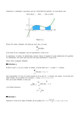 Σ
n
.
.
Σ
Construimos n rect´angulos cuyas bases sean los n intervalos de la partici´on Pn cuyas alturas sean
f(t1), f(t2), . . . , f(ti), . . . , f(tn−1), f(tn).
Figura 7 .4:
El ´area del i–´esimo rect´angulo est´a dada por f (ti) · ∆xi; y la suma
n
f(ti)∆xi
i=n
de las ´areas de los n rect´angulos ser´a una aproximaci´on al ´area de R.
Si aumentamos el nu´mero de subintervalos, entonces decrece la longitud de cada subintervalo de la partici´on
Pn, obteni´endose una nueva suma que dar´a una mayor aproximaci´on al ´area de R.
Demos ahora la siguiente definici´on:
Deftnici´on 5
Si f (x) ≥ 0 para x ∈ [a, b], y si existe un nu´mero A tal que dada una s > 0, exista δ > 0 tal que
.
Σ
i=1
f(ti) ∆xi − A. < s
para toda partici´on Pn de [a, b], y todo aumento de Pn en que Np < δ, entonces este nu´mero A es el ´area de la
regi´on limitada por las gr´aficas de la ecuaci´on y = f(x), y = 0, x = a, x = b.
Note que de esta definici´on se tiene que:
y si A existe, entonces:
lim
max ∆xi →0
n
i=1
f (ti) ∆xi
Σ
= A
A =
a
f(x)
Ejemplo 1
Calculemos el ´area de la regi´on R limitada por las gr´aficas de = 1 +
6x − x2
,
9
y = 0, x = 5, x = 0.
∫
y
 