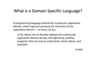 What is a Domain Specific Language?

A programming language tailored for a particular application
domain, which captures precisely the semantics of the
application domain -- no more, no less.
   A DSL allows one to develop software for a particular
   application domain quickly, and effectively, yielding
   programs that are easy to understand, reason about, and
   maintain.
                                                       Hudak
 