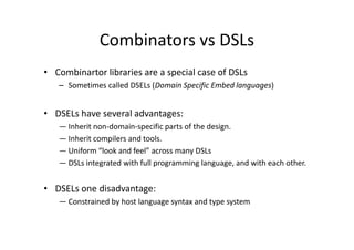Combinators vs DSLs
• Combinartor libraries are a special case of DSLs
   – Sometimes called DSELs (Domain Specific Embed languages)


• DSELs have several advantages:
   ― Inherit non-domain-specific parts of the design.
   ― Inherit compilers and tools.
   ― Uniform “look and feel” across many DSLs
   ― DSLs integrated with full programming language, and with each other.


• DSELs one disadvantage:
   ― Constrained by host language syntax and type system
 