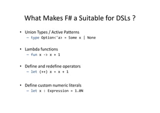 What Makes F# a Suitable for DSLs ?
• Union Types / Active Patterns
   – type Option<'a> = Some x | None


• Lambda functions
   – fun x -> x + 1


• Define and redefine operators
   – let (++) x = x + 1


• Define custom numeric literals
   – let x : Expression = 1.0N
 