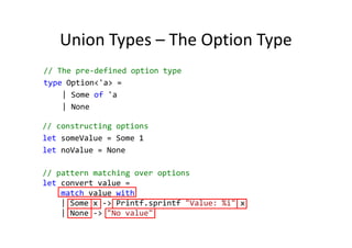 Union Types – The Option Type
// The pre-defined option type
type Option<'a> =
    | Some of 'a
    | None

// constructing options
let someValue = Some 1
let noValue = None

// pattern matching over options
let convert value =
    match value with
    | Some x -> Printf.sprintf "Value: %i" x
    | None -> "No value"
 