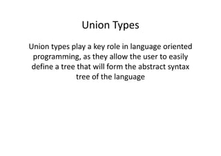 Union Types
Union types play a key role in language oriented
 programming, as they allow the user to easily
 define a tree that will form the abstract syntax
               tree of the language
 
