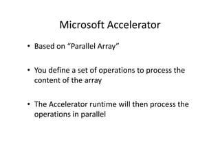 Microsoft Accelerator
• Based on “Parallel Array”

• You define a set of operations to process the
  content of the array

• The Accelerator runtime will then process the
  operations in parallel
 