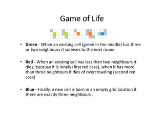 Game of Life

• Green - When an existing cell (green in the middle) has three
  or two neighbours it survives to the next round

• Red - When an existing cell has less than two neighbours it
  dies, because it is lonely (first red case), when it has more
  than three neighbours it dies of overcrowding (second red
  case)

• Blue - Finally, a new cell is born in an empty grid location if
  there are exactly three neighbours .
 