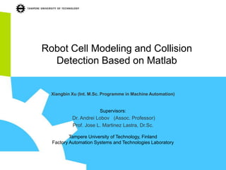 Robot Cell Modeling and Collision
  Detection Based on Matlab


  Xiangbin Xu (Int. M.Sc. Programme in Machine Automation)


                        Supervisors:
           Dr. Andrei Lobov (Assoc. Professor)
           Prof. Jose L. Martinez Lastra, Dr.Sc.

          Tampere University of Technology, Finland
  Factory Automation Systems and Technologies Laboratory
 