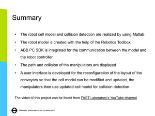 Summary

•   The robot cell model and collision detection are realized by using Matlab

•   The robot model is created with the help of the Robotics Toolbox

•   ABB PC SDK is integrated for the communication between the model and
    the robot controller

•   The path and collision of the manipulators are displayed

•   A user interface is developed for the reconfiguration of the layout of the
    conveyors so that the cell model can be modified and updated, the
    manipulators then use updated cell model for collision detection

The video of this project can be found from FAST Laboratory’s YouTube channel
 