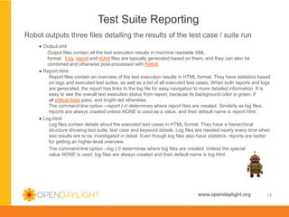 Created by Jan Medved
www.opendaylight.org
Test Suite Reporting
14
Robot outputs three files detailing the results of the test case / suite run
● Output.xml
Output files contain all the test execution results in machine readable XML
format. Log, report and xUnit files are typically generated based on them, and they can also be
combined and otherwise post-processed with Rebot.
● Report.html
Report files contain an overview of the test execution results in HTML format. They have statistics based
on tags and executed test suites, as well as a list of all executed test cases. When both reports and logs
are generated, the report has links to the log file for easy navigation to more detailed information. It is
easy to see the overall test execution status from report, because its background color is green, if
all critical tests pass, and bright red otherwise.
The command line option --report (-r) determines where report files are created. Similarly as log files,
reports are always created unless NONE is used as a value, and their default name is report.html.
● Log.html
Log files contain details about the executed test cases in HTML format. They have a hierarchical
structure showing test suite, test case and keyword details. Log files are needed nearly every time when
test results are to be investigated in detail. Even though log files also have statistics, reports are better
for getting an higher-level overview.
The command line option --log (-l) determines where log files are created. Unless the special
value NONE is used, log files are always created and their default name is log.html.
 