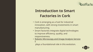 Introduction to Smart
Factories in Cork
Abstract
02
• Cork is emerging as a hub for industrial
innovation, with strong investments in smart
manufacturing.
• Smart factories integrate digital technologies
to improve efficiency, quality, and
responsiveness.
• Robotic Microscopy and Image Analysis Service
s
plays a foundational role in this evolution.
 