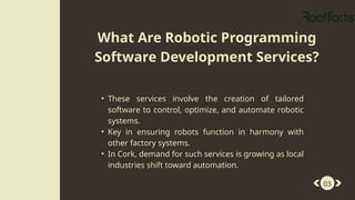 • These services involve the creation of tailored
software to control, optimize, and automate robotic
systems.
• Key in ensuring robots function in harmony with
other factory systems.
• In Cork, demand for such services is growing as local
industries shift toward automation.
03
What Are Robotic Programming
Software Development Services?
 