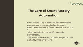 • Automation is not just about hardware—intelligent
programming ensures optimal performance.
• Robotic programming software development service
s
allow customization for specific production
environments.
• They also enable seamless updates, integration, and
scalability in factory systems.
04
The Core of Smart Factory
Automation
 