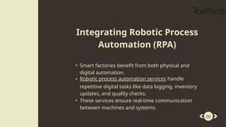 • Smart factories benefit from both physical and
digital automation.
• Robotic process automation services handle
repetitive digital tasks like data logging, inventory
updates, and quality checks.
• These services ensure real-time communication
between machines and systems.
05
Integrating Robotic Process
Automation (RPA)
 