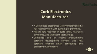 07
• A Cork-based electronics factory implemented a
full robotic system with custom programming.
• Result: 45% reduction in cycle times, near-zero
downtime, and significant cost savings.
• Combined use of robotic programming
software development services and RPA
software enabled smart scheduling and
predictive maintenance.
Cork Electronics
Manufacturer
 