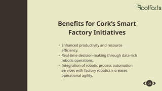 • Enhanced productivity and resource
efficiency.
• Real-time decision-making through data-rich
robotic operations.
• Integration of robotic process automation
services with factory robotics increases
operational agility.
08
Benefits for Cork’s Smart
Factory Initiatives
 