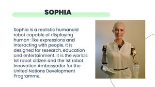 Sophia is a realistic humanoid
robot capable of displaying
human-like expressions and
interacting with people. It is
designed for research, education
and entertainment. It is the world's
1st robot citizen and the 1st robot
Innovation Ambassador for the
United Nations Development
Programme.
SOPHIA
 