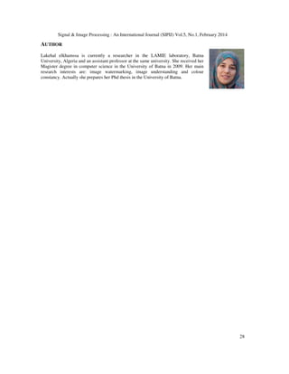 Signal & Image Processing : An International Journal (SIPIJ) Vol.5, No.1, February 2014
28
AUTHOR
Lakehal elkhamssa is currently a researcher in the LAMIE laboratory, Batna
University, Algeria and an assistant professor at the same university. She received her
Magister degree in computer science in the University of Batna in 2009. Her main
research interests are: image watermarking, image understanding and colour
constancy. Actually she prepares her Phd thesis in the University of Batna.
 
