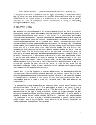 Signal & Image Processing : An International Journal (SIPIJ) Vol.5, No.1, February 2014
14
As a response to this need of protection come the digital watermarking of multimedia contents
[1], [2]; which is no other than information hidden in the multimedia content such that a slight
modification on the content results in a modification of the information hidden which is
considered as a sign of unauthorized content’s manipulation. A survey of watermarking
techniques can be found in [3].
2. RELATED WORK
Our watermarking method belongs to the second generation approaches. In such approaches
image content is used in digital watermarking throw the insertion of the mark in specific points of
image like points of interest, edges, corners or other features [4]. A feature-based watermarking
scheme was first proposed in [5] where the authors use the Mexican Hat wavelet scale interaction
to extract features in the image that can resist a series of attacks which makes them suitable to be
used as emplacement to insert and to extract the mark. Another content-based approach in [6]
uses a reworked copy of the traditional Harris corner detector. The reworked copy calculates the
corner response function within a circular window originate from the image centre and covers the
largest area of it to resist image centre based rotation attacks. The new detector gives
geometrically significant points that can detect possible geometric attacks. We find in [7] the use
of interest points from the Harris corner detector to watermark synchronization before the
extraction to recover the watermark positions that can be changed during a geometrical attack. To
do, authors generate points of interest using the Harris detector after scale normalization in order
to get the most stable points in the image by avoiding the sensitive character of the Harris
detector face to scale changes. Then they search within a circular region around the detected
points whether the detector response of a selected point reaches a local maximum or not. If it is
the case they consider the point, otherwise they neglect it. After that they profit from the
characteristic of Pseudo Zernike Moments magnitude which is invariant to rotation to design the
watermark to embed in a rotation invariant pattern.
Another work [8] uses the robustness of interest’s points to select the positions of the insertion
which strengthen the relationship between the watermark and the image content. The detection of
interest’s points makes possible the creation of triangular partitions of the image and afterward
the insertion of the watermark in each triangle. We note that image content is also used in
watermarking systems in order to resist other geometric attacks like scale changing and
translation in [9].
The watermarking scheme proposed in this paper uses image content through singular value
decomposition (SVD). The use of SVD in watermarking schemes is not recent; we find in
literature many watermarking schemes based on SVD decomposition [10], [11]. The SVD
decomposition may be used in spatial or frequency domain. In frequency domain, the SVD
decomposition can be combined with lifting wavelet transform like in [12]; it is also possible to
combine it with the discrete cosines transform (DCT) as in [13] or many other transformations.
The contribution of this work is the use of an SVD decomposition of a strong content transform
(radial symmetry map) to insert in the blue channel where the red and the green channels are just
used to synchronize the detection of the watermark.
 