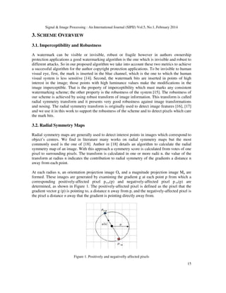 Signal & Image Processing : An International Journal (SIPIJ) Vol.5, No.1, February 2014
15
3. SCHEME OVERVIEW
3.1. Imperceptibility and Robustness
A watermark can be visible or invisible, robust or fragile however in authors ownership
protection applications a good watermarking algorithm is the one which is invisible and robust to
different attacks. So in our proposed algorithm we take into account these two metrics to achieve
a successful algorithm for the author copyright protection applications. To be invisible to human
visual eye, first, the mark is inserted in the blue channel, which is the one to which the human
visual system is less sensitive [14]. Second, the watermark bits are inserted in points of high
interest in the image; those points with high luminance values make the modifications in the
image imperceptible. That is the property of imperceptibility which mast marks any consistent
watermarking scheme; the other property is the robustness of the system [15]. The robustness of
our scheme is achieved by using robust transform of image information. This transform is called
radial symmetry transform and it presents very good robustness against image transformations
and nosing. The radial symmetry transform is originally used to detect image features [16], [17]
and we use it in this work to support the robustness of the scheme and to detect pixels which care
the mark bits.
3.2. Radial Symmetry Maps
Radial symmetry maps are generally used to detect interest points in images which correspond to
object’s centres. We find in literature many works on radial symmetry maps but the most
commonly used is the one of [18]. Author in [18] details an algorithm to calculate the radial
symmetry map of an image. With this approach a symmetry score is calculated from votes of one
pixel to surrounding pixels. The transform is calculated in one or more radii n. the value of the
transform at radius n indicates the contribution to radial symmetry of the gradients a distance n
away from each point.
At each radius n, an orientation projection image On and a magnitude projection image Mn are
formed. These images are generated by examining the gradient g at each point p from which a
corresponding positively-affected pixel p+ve(p) and negatively-affected pixel p-ve(p) are
determined, as shown in Figure 1. The positively-affected pixel is defined as the pixel that the
gradient vector g (p) is pointing to, a distance n away from p, and the negatively-affected pixel is
the pixel a distance n away that the gradient is pointing directly away from.
Figure 1. Positively and negativelly affected pixels
 