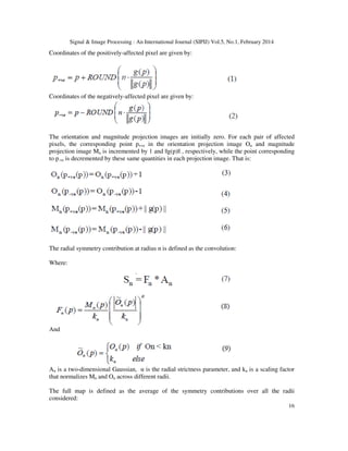 Signal & Image Processing : An International Journal (SIPIJ) Vol.5, No.1, February 2014
16
Coordinates of the positively-affected pixel are given by:
Coordinates of the negatively-affected pixel are given by:
The orientation and magnitude projection images are initially zero. For each pair of affected
pixels, the corresponding point p+ve in the orientation projection image On and magnitude
projection image Mn is incremented by 1 and ||g(p)|| , respectively, while the point corresponding
to p-ve is decremented by these same quantities in each projection image. That is:
The radial symmetry contribution at radius n is defined as the convolution:
Where:
And
An is a two-dimensional Gaussian, α is the radial strictness parameter, and kn is a scaling factor
that normalizes Mn and On across different radii.
The full map is defined as the average of the symmetry contributions over all the radii
considered:
 