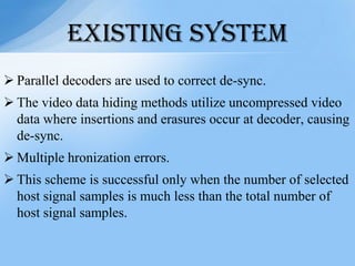  Parallel decoders are used to correct de-sync.
 The video data hiding methods utilize uncompressed video
data where insertions and erasures occur at decoder, causing
de-sync.
 Multiple hronization errors.
 This scheme is successful only when the number of selected
host signal samples is much less than the total number of
host signal samples.
EXISTING SYSTEM
 