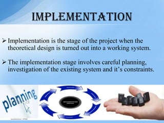 Implementation is the stage of the project when the
theoretical design is turned out into a working system.
The implementation stage involves careful planning,
investigation of the existing system and it’s constraints.
IMPLEMENTATION
 