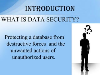 WHAT IS DATA SECURITY?
Protecting a database from
destructive forces and the
unwanted actions of
unauthorized users.
INTRODUCTION
 