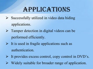  Successfully utilized in video data hiding
applications.
 Tamper detection in digital videos can be
performed efficiently.
 It is used in fragile applications such as
authentication.
 It provides excess control, copy control in DVD’s.
 Widely suitable for broader range of application.
APPLICATIONS
 