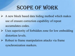  A new block based data hiding method which makes
use of erasure correction capability of repeat
accumulates codes.
 Uses superiority of forbidden zone for low embedding
distortion levels.
 Robust to frame manipulation attacks via frame
synchronization markers.
SCOPE OF WORK
 