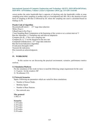International Journal of Computer Engineering and Technology (IJCET), ISSN 0976-6367(Print), 
ISSN 0976 - 6375(Online), Volume 5, Issue 9, September (2014), pp. 115-128 © IAEME 
sensor probes the entire bandwidth that is opposite of checking only the bandwidth visible at some 
sampling point when sampling at another time at a low/adjusted rate (Rl). Dh is the duration of each 
burst of sampling at Rh that is followed by Dl, where the sampling rate used is calculated based on 
findings in Fh. 
Pseudo Code of Algorithm 
DecentralisedControl { //1st stage data reduction 
While (True) { 
S.RateComp in Dh=True { 
/*start Sampling Rate Computation at the beginning of the system or at a certain interval */ 
Run the Algorithm 1; // Sampling rate and interval adaptation 
Compute new Re ; // Set a new sampling rate 
Compute Dt;}}} // set the duration for the new rate 
ComputeEventIndication{ //2nd stage data reduction 
Run the Event Indication Algorithm 
If indication.Strength=40% 
Transmit the indication; 
Else transmit an acknowledgment; 
} 
125 
IV. WORK DONE 
In this section we are discussing the practical environment, scenarios, performance metrics 
used etc. 
5.1 Simulation Platform 
For the simulation of this work we have to need the following setups requirement for the same 
1) Cygwin: for the windows XP 
2) Ns-allinone-2.32. 
5.2 Network Scenarios 
Inputs: Following are parameters which are varied for these simulations: 
 
Number of Sensor Nodes 
 
Mobility Speed 
 
Number of Base Stations 
Size network area 
 
Mac protocol 
1) 802.11 
Scenarios 
1) 10 nodes 
2) 20 nodes 
3) 30 nodes 
4) 40 nodes 
5) 50 nodes 
 