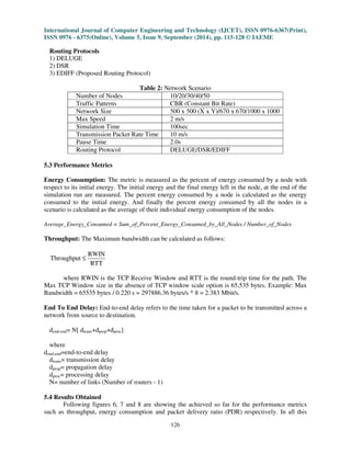 International Journal of Computer Engineering and Technology (IJCET), ISSN 0976-6367(Print), 
ISSN 0976 - 6375(Online), Volume 5, Issue 9, September (2014), pp. 115-128 © IAEME 
126 
Routing Protocols 
1) DELUGE 
2) DSR 
3) EDIFF (Proposed Routing Protocol) 
Table 2: Network Scenario 
Number of Nodes 10/20/30/40/50 
Traffic Patterns CBR (Constant Bit Rate) 
Network Size 500 x 500 (X x Y)/670 x 670/1000 x 1000 
Max Speed 2 m/s 
Simulation Time 100sec 
Transmission Packet Rate Time 10 m/s 
Pause Time 2.0s 
Routing Protocol DELUGE/DSR/EDIFF 
5.3 Performance Metrics 
Energy Consumption: The metric is measured as the percent of energy consumed by a node with 
respect to its initial energy. The initial energy and the final energy left in the node, at the end of the 
simulation run are measured. The percent energy consumed by a node is calculated as the energy 
consumed to the initial energy. And finally the percent energy consumed by all the nodes in a 
scenario is calculated as the average of their individual energy consumption of the nodes. 
Average_Energy_Consumed = Sum_of_Percent_Energy_Consumed_by_All_Nodes / Number_of_Nodes 
Throughput: The Maximum bandwidth can be calculated as follows: 
RWIN 
Throughput 
RTT 
£ 
where RWIN is the TCP Receive Window and RTT is the round-trip time for the path. The 
Max TCP Window size in the absence of TCP window scale option is 65,535 bytes. Example: Max 
Bandwidth = 65535 bytes / 0.220 s = 297886.36 bytes/s * 8 = 2.383 Mbit/s. 
End To End Delay: End-to-end delay refers to the time taken for a packet to be transmitted across a 
network from source to destination. 
dend-end= N[ dtrans+dprop+dproc] 
where 
dend-end=end-to-end delay 
dtrans= transmission delay 
dprop= propagation delay 
dproc= processing delay 
N= number of links (Number of routers - 1) 
5.4 Results Obtained 
Following figures 6, 7 and 8 are showing the achieved so far for the performance metrics 
such as throughput, energy consumption and packet delivery ratio (PDR) respectively. In all this 
 