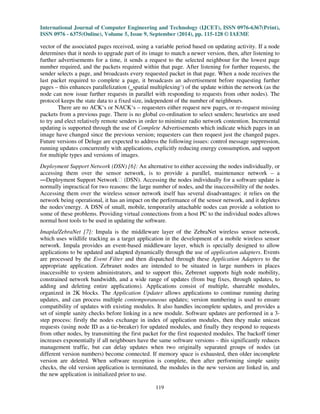 International Journal of Computer Engineering and Technology (IJCET), ISSN 0976-6367(Print), 
ISSN 0976 - 6375(Online), Volume 5, Issue 9, September (2014), pp. 115-128 © IAEME 
vector of the associated pages received, using a variable period based on updating activity. If a node 
determines that it needs to upgrade part of its image to match a newer version, then, after listening to 
further advertisements for a time, it sends a request to the selected neighbour for the lowest page 
number required, and the packets required within that page. After listening for further requests, the 
sender selects a page, and broadcasts every requested packet in that page. When a node receives the 
last packet required to complete a page, it broadcasts an advertisement before requesting further 
pages – this enhances parallelization (spatial multiplexing‘) of the update within the network (as the 
node can now issue further requests in parallel with responding to requests from other nodes). The 
protocol keeps the state data to a fixed size, independent of the number of neighbours. 
There are no ACK‘s or NACK‘s – requesters either request new pages, or re-request missing 
packets from a previous page. There is no global co-ordination to select senders; heuristics are used 
to try and elect relatively remote senders in order to minimize radio network contention. Incremental 
updating is supported through the use of Complete Advertisements which indicate which pages in an 
image have changed since the previous version; requesters can then request just the changed pages. 
Future versions of Deluge are expected to address the following issues: control message suppression, 
running updates concurrently with applications, explicitly reducing energy consumption, and support 
for multiple types and versions of images. 
Deployment Support Network (DSN) [6]: An alternative to either accessing the nodes individually, or 
accessing them over the sensor network, is to provide a parallel, maintenance network – a 
Deployment Support Network (DSN). Accessing the nodes individually for a software update is 
normally impractical for two reasons: the large number of nodes, and the inaccessibility of the nodes. 
Accessing them over the wireless sensor network itself has several disadvantages: it relies on the 
network being operational, it has an impact on the performance of the sensor network, and it depletes 
the nodes‘energy. A DSN of small, mobile, temporarily attachable nodes can provide a solution to 
some of these problems. Providing virtual connections from a host PC to the individual nodes allows 
normal host tools to be used in updating the software. 
Imapla/ZebraNet [7]: Impala is the middleware layer of the ZebraNet wireless sensor network, 
which uses wildlife tracking as a target application in the development of a mobile wireless sensor 
network. Impala provides an event-based middleware layer, which is specially designed to allow 
applications to be updated and adapted dynamically through the use of application adapters. Events 
are processed by the Event Filter and then dispatched through these Application Adapters to the 
appropriate application. Zebranet nodes are intended to be situated in large numbers in places 
inaccessible to system administrators, and to support this, Zebrenet supports high node mobility, 
constrained network bandwidth, and a wide range of updates (from bug fixes, through updates, to 
adding and deleting entire applications). Applications consist of multiple, shareable modules, 
organized in 2K blocks. The Application Updater allows applications to continue running during 
updates, and can process multiple contemporaneous updates; version numbering is used to ensure 
compatibility of updates with existing modules. It also handles incomplete updates, and provides a 
set of simple sanity checks before linking in a new module. Software updates are performed in a 3- 
step process: firstly the nodes exchange in index of application modules, then they make unicast 
requests (using node ID as a tie-breaker) for updated modules, and finally they respond to requests 
from other nodes, by transmitting the first packet for the first requested modules. The backoff timer 
increases exponentially if all neighbours have the same software versions – this significantly reduces 
management traffic, but can delay updates when two originally separated groups of nodes (at 
different version numbers) become connected. If memory space is exhausted, then older incomplete 
version are deleted. When software reception is complete, then after performing simple sanity 
checks, the old version application is terminated, the modules in the new version are linked in, and 
the new application is initialized prior to use. 
119 
 