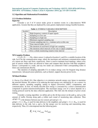 International Journal of Computer Engineering and Technology (IJCET), ISSN 0976-6367(Print), 
ISSN 0976 - 6375(Online), Volume 5, Issue 9, September (2014), pp. 115-128 © IAEME 
3.2 Algorithm and Mathematical Formulation 
123 
3.2.1 Problem Definition 
Input Set 
Consider a set S of N sensor nodes given to monitor events in a data-intensive WSN 
application. Assume that they are deployed by some generic deployment strategy feasible locations. 
Table 1: SYMBOL/VARIABLE DESCRIPTION 
Symbol Description 
Fh High frequency content of input signals 
Rl Sampling at a low rate 
Rh Sampling at a high rate 
Rm Minimum required sampling rate 
Rc Current sampling rate (i.e., continue active at this rate 
d Time interval index, d=1,2,……….. 
Dh The duration of each burst of high rate sampling 
Dl The duration (short interval) of low rate or adjust sampling 
I Give a whole monitoring round or time interval 
NP-Complete Problem 
L = fl1; l2;: : : ; lNg, where sensor i is placed at location li, and l0 is a suitable location of the 
sink. Let X be the communication range, where the maximum and minimum communication ranges 
of a sensor are Xmax and Xmin, respectively. Xmin is used to maintain local topology, where every 
pair of sensors within Xmin are allowed to share and compare their decision with their neighbors. 
Sensor i corresponds to a node, and any two nodes are connected if their corresponding nodes in 
Xmin can communicate directly. 
The intention of adopting adjustable X is to reduce energy costs for frequent long distance 
transmission. Advanced sensor platforms, such as Imote2, support discrete power levels. 
NP-Hard Problem 
A. Energy Cost Model (Ei): One objective is to minimize network energy cost, hence to maximize 
the network lifetime. We achieve it by reducing the total energy cost, denoted by Ei, on a sensor i in 
different aspects, including sampling, analog to digital conversion (ADC), computation, and 
communication. At first, we briefly describe how energy is consumed by a sensor communication 
component in packet transmission/reception. The maximum energy cost of a sensor depends on a 
routing protocol used by the data collection application. This falls into the domain of power aware 
routing. 
Consider a routing algorithm: we define q[i] as the ith hop sensor on the path q, and q as the 
amount of traffic flowing along path q within each round of monitoring data collection. Then 
q[i]q[i +1] is the distance between any two sensors q[i] and q[i + 1]. 
q[i]q[i + 1] = Rmin is used for data delivery to the neighbors and q[i]q[i + 1] = Rmax is used for 
data delivery to the sink. Let es and er be the energy cost for receiving and transmitting data, 
respectively. Thus, Ei is decomposed into the following parts: 
i t comp ADC E = e + e + e 
(1) 
 