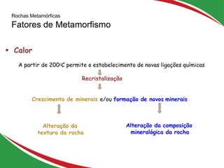 Rochas Metamórficas
Fatores de Metamorfismo
25
 Calor
A partir de 2000C permite o estabelecimento de novas ligações químicas
Recristalização
Crescimento de minerais e/ou formação de novos minerais
Alteração da composição
mineralógica da rocha
Alteração da
textura da rocha
 