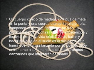 Un cuerpo cónico de madera, una púa de metal en la punta y una cuerda que se enrolla en ella, componen al trompo, figura que ha sido protagonista de muchas horas de entretención y festividades en la vida criolla. Girar, bailar y hacer piruetas en el suelo es la misión de esta figura que, una vez lanzada por su dueño, debe enfrentarse a las amenazas de otros trompos danzarines que intentarán derribarlo.  