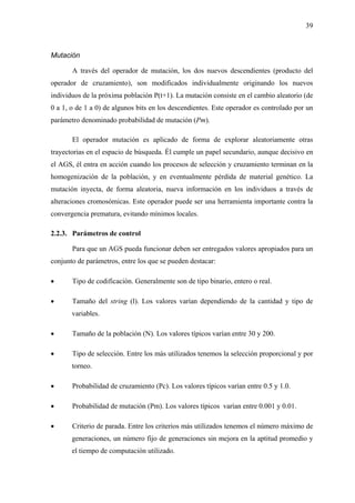 39
Mutación
A través del operador de mutación, los dos nuevos descendientes (producto del
operador de cruzamiento), son modificados individualmente originando los nuevos
individuos de la próxima población P(t+1). La mutación consiste en el cambio aleatorio (de
0 a 1, o de 1 a 0) de algunos bits en los descendientes. Este operador es controlado por un
paráme
eda. Él cumple un papel secundario, aunque decisivo en
el AGS
de forma aleatoria, nueva información en los individuos a través de
alteraciones cromosómicas. Este operador puede ser una herramienta importante contra la
converg
2.2.3. Parámetros de control
Para que un AGS pueda funcionar deben ser entregados valores apropiados para un
conjunto de parámetros, entre los que se pueden destacar:
• Tipo de codificación. Generalmente son de tipo binario, entero o real.
• Tamaño del string (l). Los valores varían dependiendo de la cantidad y tipo de
variables.
• Tamaño de la población (N). Los valores típicos varían entre 30 y 200.
• Tipo de selección. Entre los más utilizados tenemos la selección proporcional y por
torneo.
• Probabilidad de cruzamiento (Pc). Los valores típicos varían entre 0.5 y 1.0.
• Probabilidad de mutación (Pm). Los valores típicos varían entre 0.001 y 0.01.
• Criterio de parada. Entre los criterios más utilizados tenemos el número máximo de
generaciones, un número fijo de generaciones sin mejora en la aptitud promedio y
el tiempo de computación utilizado.
tro denominado probabilidad de mutación (Pm).
El operador mutación es aplicado de forma de explorar aleatoriamente otras
trayectorias en el espacio de búsqu
, él entra en acción cuando los procesos de selección y cruzamiento terminan en la
homogenización de la población, y en eventualmente pérdida de material genético. La
mutación inyecta,
encia prematura, evitando mínimos locales.
 