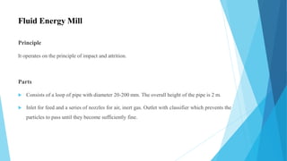 Fluid Energy Mill
Principle
It operates on the principle of impact and attrition.
Parts
 Consists of a loop of pipe with diameter 20-200 mm. The overall height of the pipe is 2 m.
 Inlet for feed and a series of nozzles for air, inert gas. Outlet with classifier which prevents the
particles to pass until they become sufficiently fine.
 