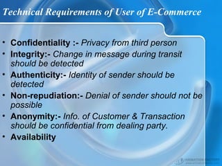 Technical Requirements of User of E-Commerce
• Confidentiality :- Privacy from third person
• Integrity:- Change in message during transit
should be detected
• Authenticity:- Identity of sender should be
detected
• Non-repudiation:- Denial of sender should not be
possible
• Anonymity:- Info. of Customer & Transaction
should be confidential from dealing party.
• Availability
 