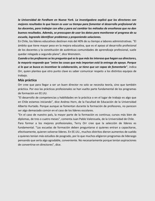 la Universidad de Fordham en Nueva York. La investigadora explicó que los directores con
mejores resultados lo que hacen es usar su tiempo para fomentar el desarrollo profesional de
los docentes, para trabajar con ellos y para así cambiar los métodos de enseñanza que no dan
buenos resultados. Además, se preocupan de usar los datos para monitorear el progreso de su
escuela, logrando identificar problemas y proponiendo soluciones.
En Chile, los líderes educativos destinan más del 40% de su tiempo a labores administrativas. "El
ámbito que tiene mayor peso en la mejora educativa, que es el apoyo al desarrollo profesional
de los docentes y la constitución de auténticas comunidades de aprendizaje profesional, suele
quedar relegado a segundo plano", dice Weinstein.
Cuando a los profesores se les pregunta qué es lo que más les interesa que hagan sus directores,
la mayoría responde que "entre las cosas que más importan está la entrega de apoyo. Porque
si lo que se busca es incentivar la colaboración, se tiene que ser capaz de fomentarla", indica
Orr, quien plantea que otro punto clave es saber comunicar respeto a los distintos equipos de
trabajo.
Más práctica
Orr cree que para llegar a ser un buen director no solo se necesita teoría, sino que también
práctica. Por eso las prácticas profesionales se han vuelto parte fundamental de los programas
de formación en EE.UU.
"El desarrollo de competencias y habilidades en la práctica o en el lugar de trabajo es algo que
en Chile estamos iniciando", dice Andrea Horn, de la Facultad de Educación de la Universidad
Alberto Hurtado. Porque aunque se fomentan durante la formación de profesores, no parecen
ser algo demasiado común en el caso de los líderes escolares.
"En el caso de nuestro país, la mayor parte de la formación es continua; cursos más bien de
diplomas, de tres o cuatro meses", comenta Juan Pablo Valenzuela, de la Universidad de Chile.
Para formar a los mejores profesionales, Terry Orr cree que la selección de líderes es
fundamental. "Las escuelas de formación deben preguntarse si quienes entran a capacitarse,
efectivamente, quieren volverse líderes. En EE.UU., muchos distritos dieron aumentos de sueldo
a quienes tenían más estudios de posgrado, por lo que muchos eligieron programas de liderazgo
pensando que sería algo agradable, conveniente. No necesariamente porque tenían aspiraciones
de convertirse en directores", dice.
 