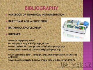  HANDBOOK OF BIOMEDICAL INSTRUMENTATION
 INJECTOMAT AGILIA GUIDE BOOK
 BRITANNICA ENCYCLOPEDIA
 INTERNET:
www.syringepump.com/
en.wikipedia.org/wiki/Syringe_driver
www.kdscientific.com/products/infusion-pumps.asp
www.smiths-medical.com/catalog/syringe-pump
www.academia.edu/.../Design_and_Implementation_of_Microc
ontroller
www.maximintegrated.com/en/app-notes/index.mvp/id/4677
 