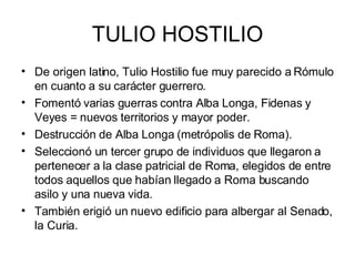 TULIO HOSTILIO De origen latino, Tulio Hostilio fue muy parecido a Rómulo en cuanto a su carácter guerrero. Fomentó varias guerras contra Alba Longa, Fidenas y Veyes = nuevos territorios y mayor poder. Destrucción de Alba Longa (metrópolis de Roma). Seleccionó un tercer grupo de individuos que llegaron a pertenecer a la clase patricial de Roma, elegidos de entre todos aquellos que habían llegado a Roma buscando asilo y una nueva vida. También erigió un nuevo edificio para albergar al Senado, la Curia. 
