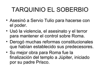 TARQUINIO EL SOBERBIO Asesinó a Servio Tulio para hacerse con el poder. Usó la violencia, el asesinato y el terror para mantener el control sobre Roma. Derogó muchas reformas constitucionales que habían establecido sus predecesores. Su mejor obra para Roma fue la finalización del templo a Júpiter, iniciado por su padre Prisco. 